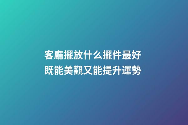 客廳擺放什么擺件最好 既能美觀又能提升運勢